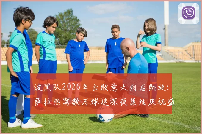 波黑队2026年击败意大利后凯旋:萨拉热窝数万球迷深夜集结庆祝盛况,现场视频与照片全记录