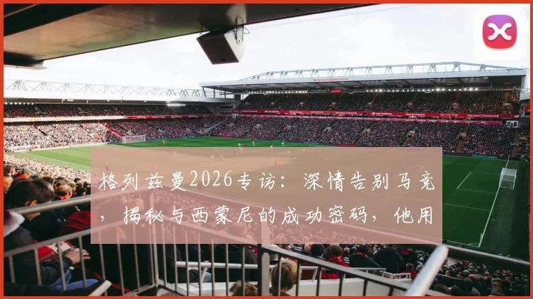格列兹曼2026专访：深情告别马竞，揭秘与西蒙尼的成功密码，他用行动诠释了何为最好的告别