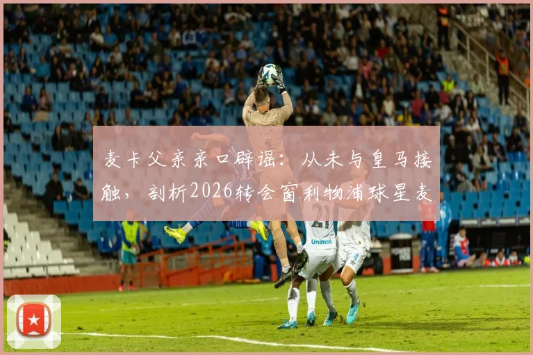 麦卡父亲亲口辟谣：从未与皇马接触，剖析2026转会窗利物浦球星麦卡利斯特的真实去向