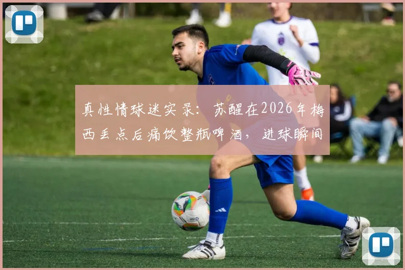 真性情球迷实录:苏醒在2026年梅西丢点后痛饮整瓶啤酒,进球瞬间激动呐喊引爆网络热议