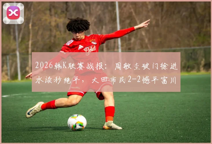 2026韩K联赛战报：周敏圭破门徐进水读秒绝平，大田市民2-2憾平富川FC，附最新积分榜解析