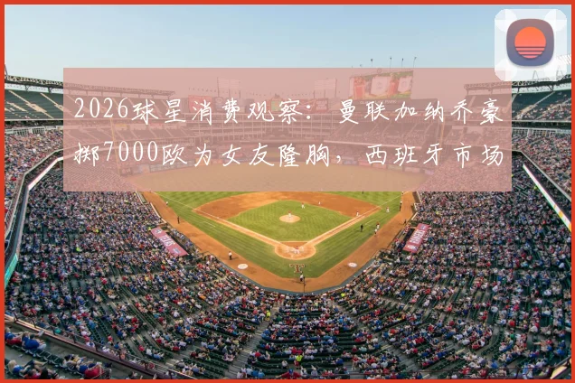 2026球星消费观察：曼联加纳乔豪掷7000欧为女友隆胸，西班牙市场价格揭秘与球星恋爱开销解析