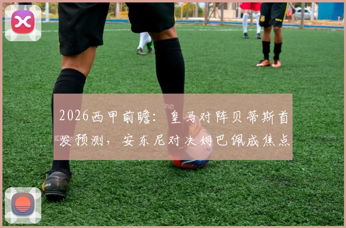 2026西甲前瞻：皇马对阵贝蒂斯首发预测，安东尼对决姆巴佩成焦点，修斯与阿诺德如何布局？