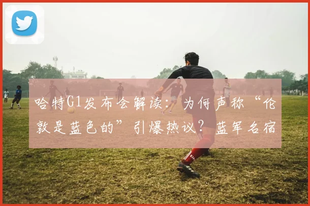 哈特G1发布会解读：为何声称“伦敦是蓝色的”引爆热议？蓝军名宿特里转发表情暗藏深意