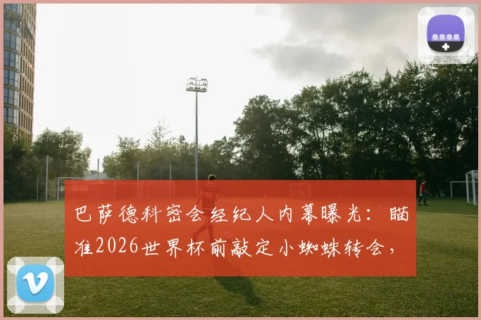 巴萨德科密会经纪人内幕曝光：瞄准2026世界杯前敲定小蜘蛛转会，最新进展解读