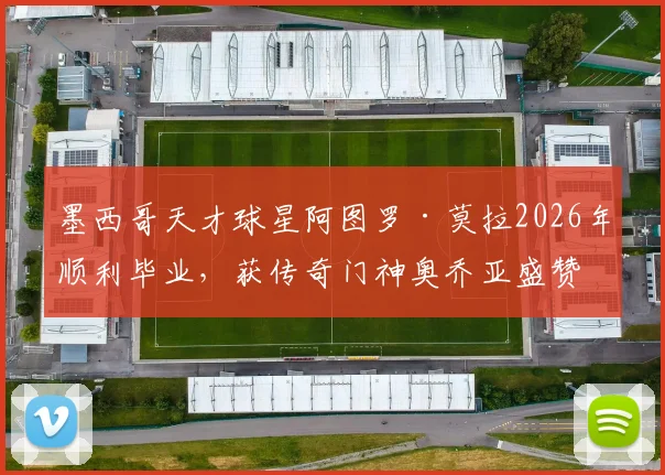 墨西哥天才球星阿图罗·莫拉2026年顺利毕业，获传奇门神奥乔亚盛赞，对青少年球员的学业与职业生涯平衡有何启示？