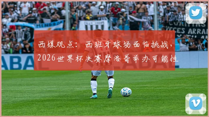西媒观点：西班牙球场面临挑战，2026世界杯决赛摩洛哥举办可能性大增