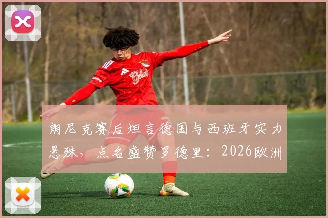 朗尼克赛后坦言德国与西班牙实力悬殊，点名盛赞罗德里：2026欧洲杯前景分析