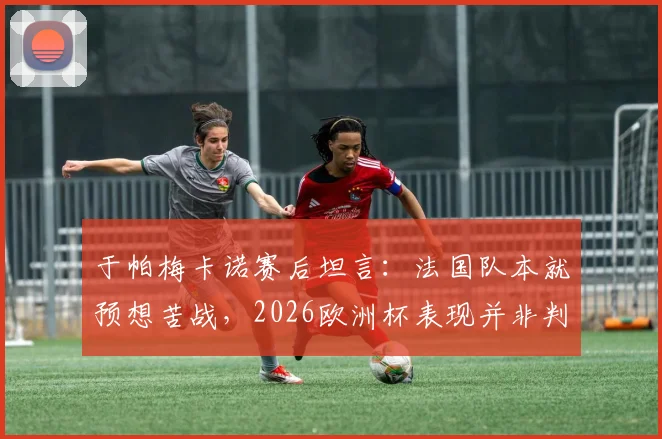 于帕梅卡诺赛后坦言:法国队本就预想苦战,2026欧洲杯表现并非判若两队