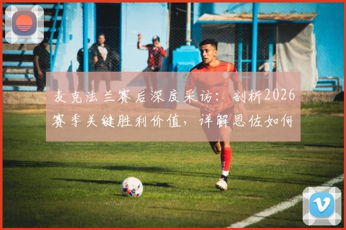 麦克法兰赛后深度采访:剖析2026赛季关键胜利价值,详解恩佐如何在逆境中力挽狂澜救主