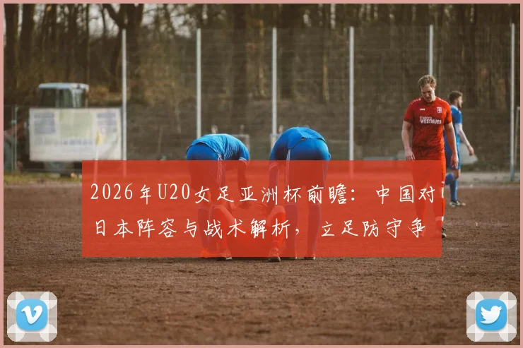 2026年U20女足亚洲杯前瞻:中国对日本阵容与战术解析,立足防守争出线