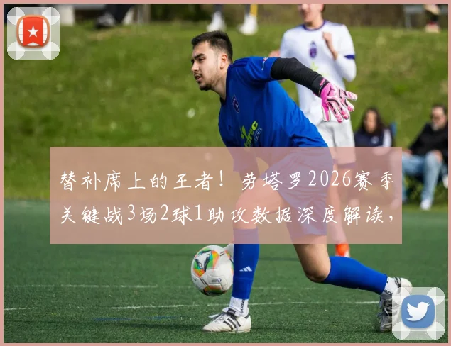 替补席上的王者！劳塔罗2026赛季关键战3场2球1助攻数据深度解读，大心脏属性尽显无疑