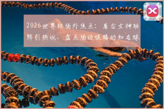 2026世界杯场外焦点：看台女神助阵引热议，盘点场边吸睛的知名球迷与大咖