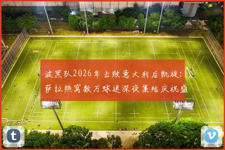 波黑队2026年击败意大利后凯旋：萨拉热窝数万球迷深夜集结庆祝盛况，现场视频与照片全记录