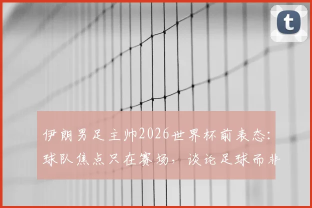 伊朗男足主帅2026世界杯前表态：球队焦点只在赛场，谈论足球而非政治，专访透露备战心路