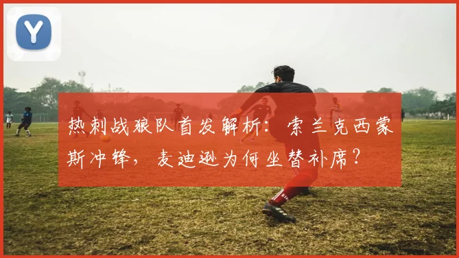 热刺战狼队首发解析：索兰克西蒙斯冲锋，麦迪逊为何坐替补席？