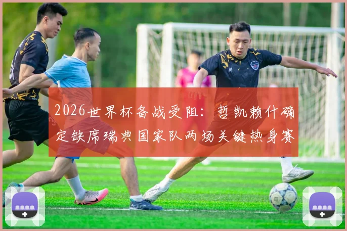 2026世界杯备战受阻:哲凯赖什确定缺席瑞典国家队两场关键热身赛,原因分析与阵容影响前瞻