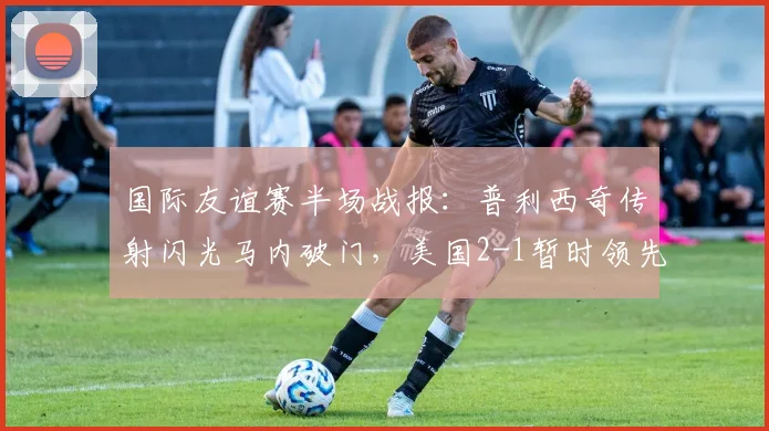 国际友谊赛半场战报：普利西奇传射闪光马内破门，美国2-1暂时领先塞内加尔