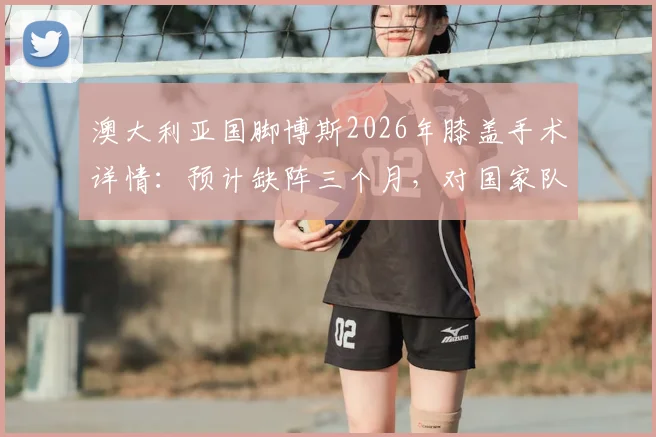 澳大利亚国脚博斯2026年膝盖手术详情：预计缺阵三个月，对国家队阵容影响及球员康复时间线解读