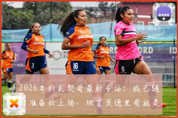 2026年科瓦契奇最新专访：我已随时准备好上场，坦言莫德里奇就是所有年轻球员的榜样和标杆