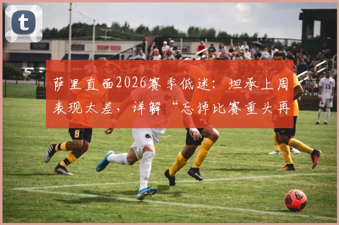 萨里直面2026赛季低迷：坦承上周表现太差，详解“忘掉比赛重头再来”的三大调整策略