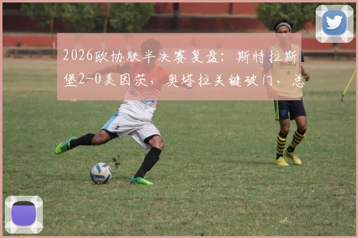 2026欧协联半决赛复盘：斯特拉斯堡2-0美因茨，奥塔拉关键破门，总分2-2后晋级规则与形势全面解读