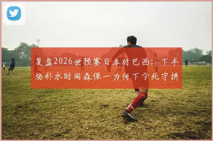 复盘2026世预赛日本对巴西：下半场补水时间森保一为何下令死守拼点球？