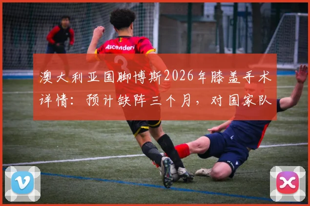 澳大利亚国脚博斯2026年膝盖手术详情：预计缺阵三个月，对国家队阵容影响及球员康复时间线解读