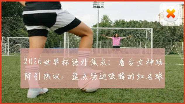 2026世界杯场外焦点:看台女神助阵引热议,盘点场边吸睛的知名球迷与大咖