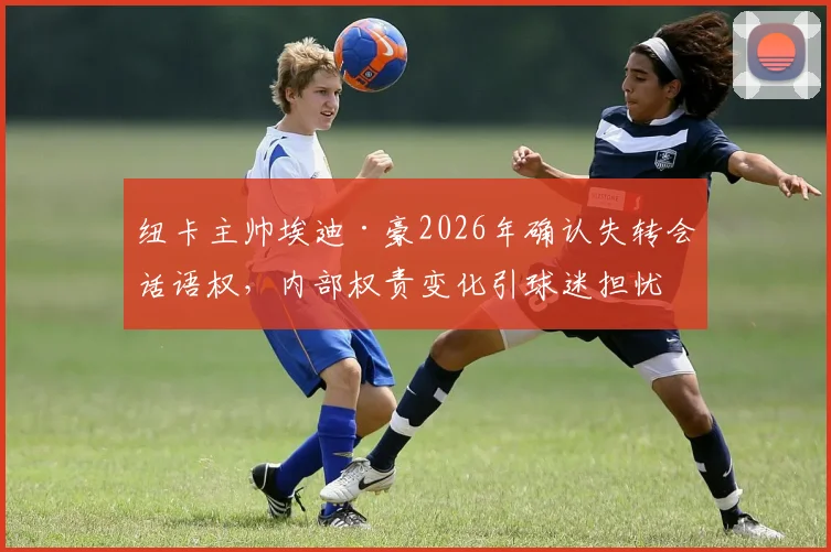 纽卡主帅埃迪·豪2026年确认失转会话语权，内部权责变化引球迷担忧