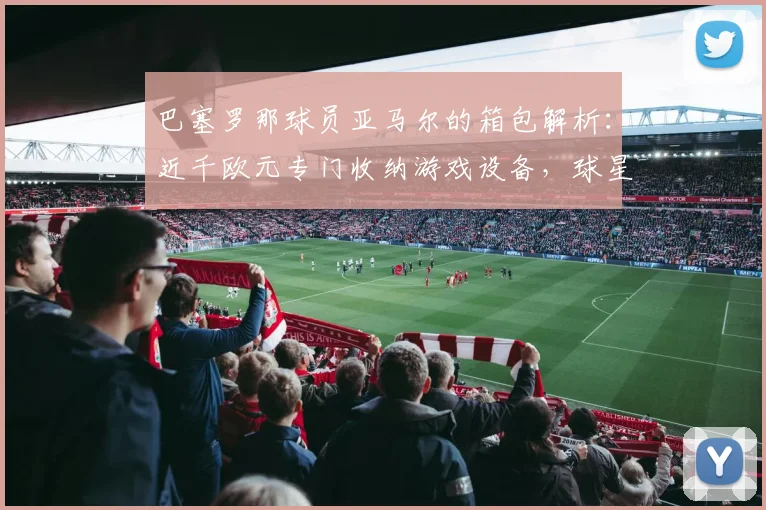 巴塞罗那球员亚马尔的箱包解析:近千欧元专门收纳游戏设备,球星的生活品味细节