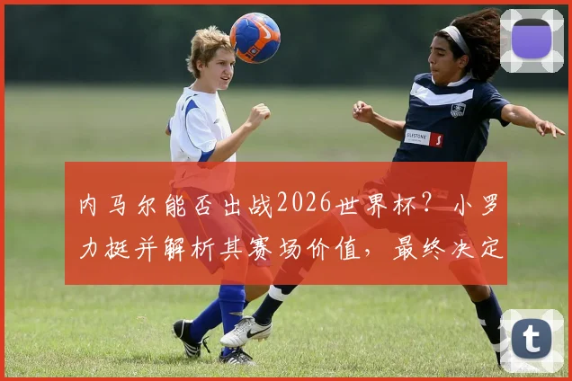 内马尔能否出战2026世界杯?小罗力挺并解析其赛场价值,最终决定权在教练组