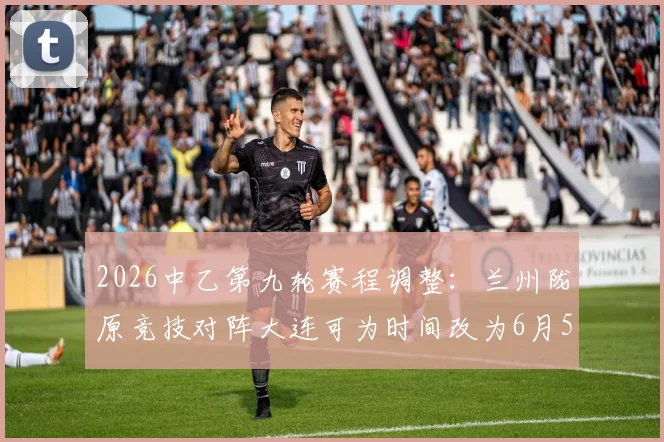 2026中乙第九轮赛程调整：兰州陇原竞技对阵大连可为时间改为6月5日19_30，附观赛指南