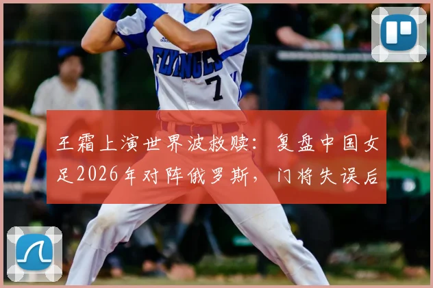 王霜上演世界波救赎：复盘中国女足2026年对阵俄罗斯，门将失误后遭嘲，球星挺身而出