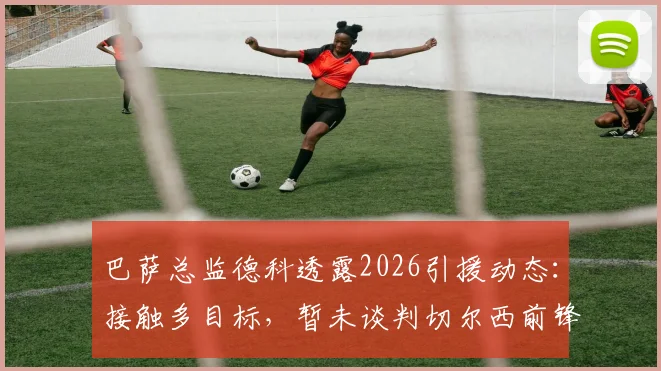 巴萨总监德科透露2026引援动态：接触多目标，暂未谈判切尔西前锋若昂·佩德罗