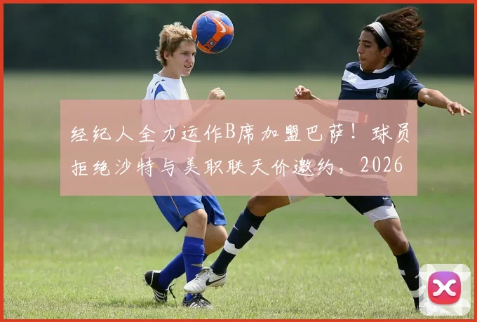 经纪人全力运作B席加盟巴萨！球员拒绝沙特与美职联天价邀约，2026夏窗关键抉择
