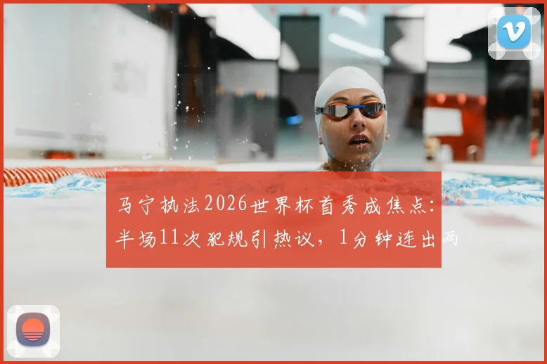 马宁执法2026世界杯首秀成焦点：半场11次犯规引热议，1分钟连出两黄显节奏