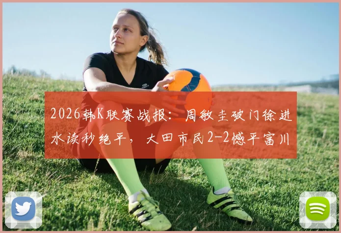 2026韩K联赛战报:周敏圭破门徐进水读秒绝平,大田市民2-2憾平富川FC,附最新积分榜解析