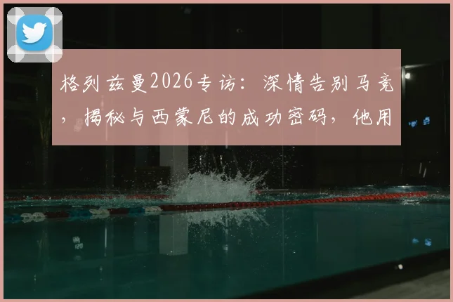 格列兹曼2026专访:深情告别马竞,揭秘与西蒙尼的成功密码,他用行动诠释了何为最好的告别