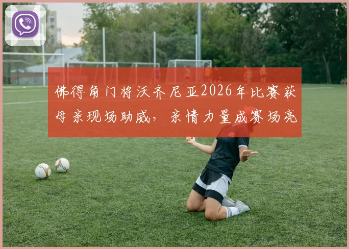 佛得角门将沃齐尼亚2026年比赛获母亲现场助威，亲情力量成赛场亮点