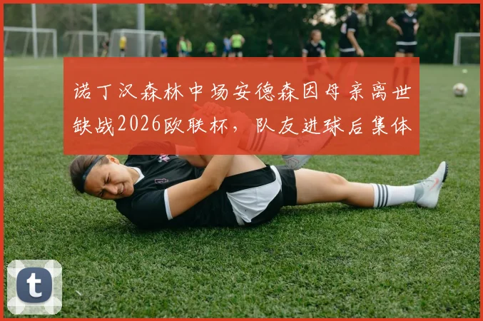 诺丁汉森林中场安德森因母亲离世缺战2026欧联杯，队友进球后集体指天致敬感动全场，最新情况详解