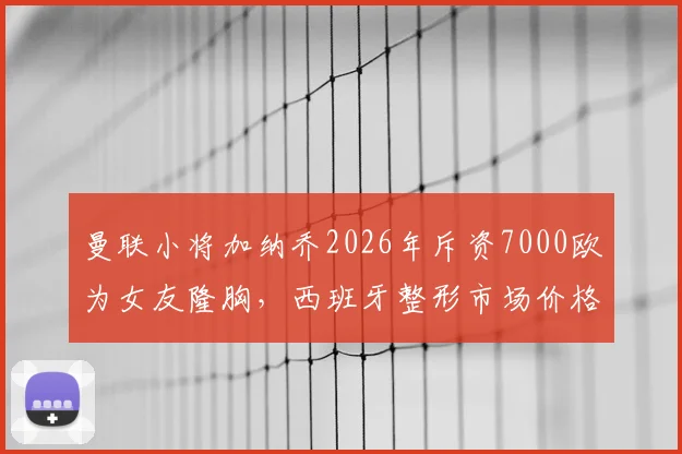 曼联小将加纳乔2026年斥资7000欧为女友隆胸，西班牙整形市场价格对比与球星消费观探讨
