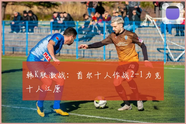 韩K联激战：首尔十人作战2-1力克十人江原