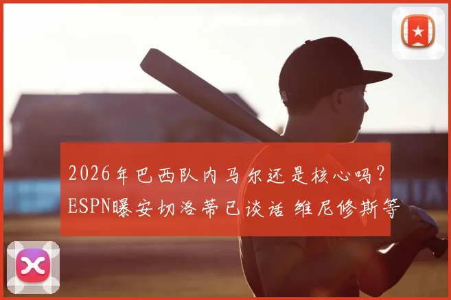 2026年巴西队内马尔还是核心吗？ESPN曝安切洛蒂已谈话 维尼修斯等新星上位分析