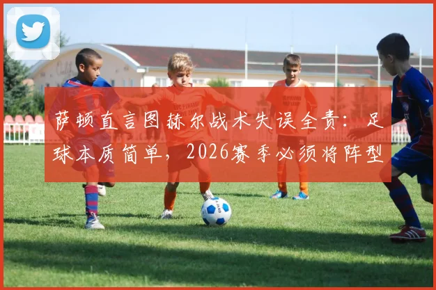 萨顿直言图赫尔战术失误全责:足球本质简单,2026赛季必须将阵型压上进攻