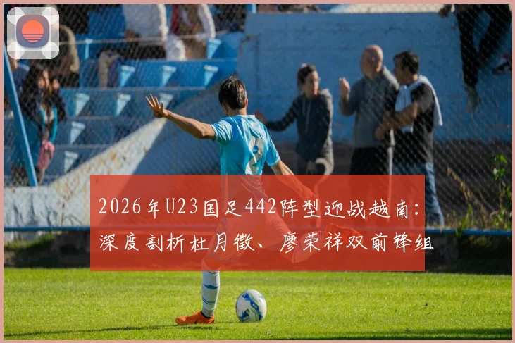 2026年U23国足442阵型迎战越南：深度剖析杜月徵、廖荣祥双前锋组合特点与战术价值