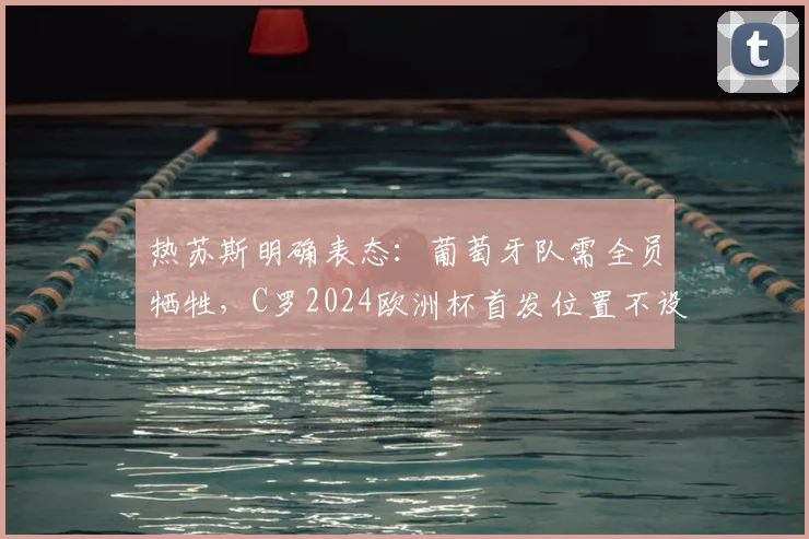 热苏斯明确表态：葡萄牙队需全员牺牲，C罗2024欧洲杯首发位置不设保证引热议