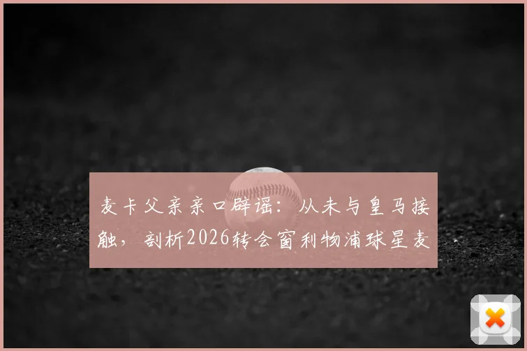 麦卡父亲亲口辟谣：从未与皇马接触，剖析2026转会窗利物浦球星麦卡利斯特的真实去向