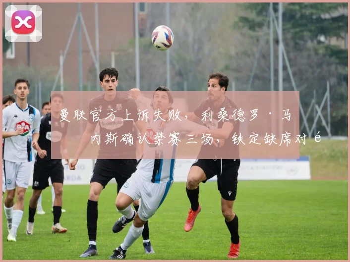 曼联官方上诉失败,利桑德罗·马丁内斯确认禁赛三场,铁定缺席对阵切尔西等关键战役