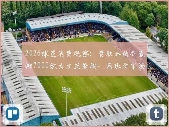 2026球星消费观察:曼联加纳乔豪掷7000欧为女友隆胸,西班牙市场价格揭秘与球星恋爱开销解析